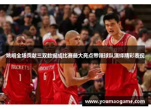 姚明全场贡献三双数据成比赛最大亮点带领球队演绎精彩表现