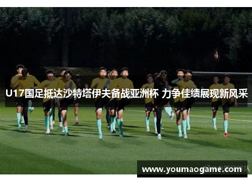 U17国足抵达沙特塔伊夫备战亚洲杯 力争佳绩展现新风采