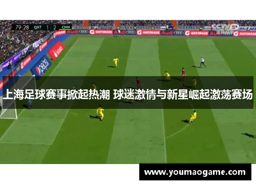 上海足球赛事掀起热潮 球迷激情与新星崛起激荡赛场