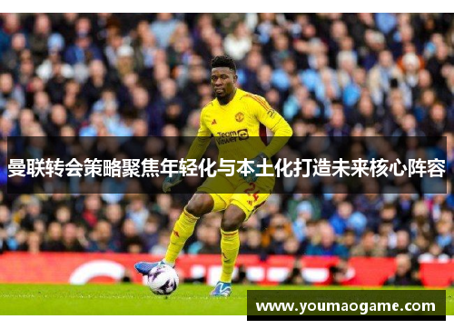曼联转会策略聚焦年轻化与本土化打造未来核心阵容