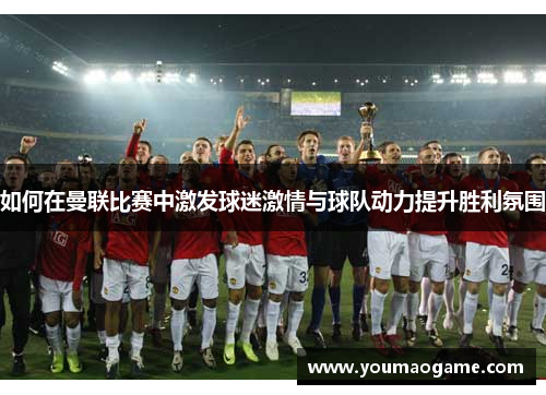 如何在曼联比赛中激发球迷激情与球队动力提升胜利氛围