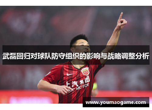 武磊回归对球队防守组织的影响与战略调整分析