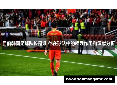 目前韩国足球队长是谁 他在球队中的领导作用和贡献分析